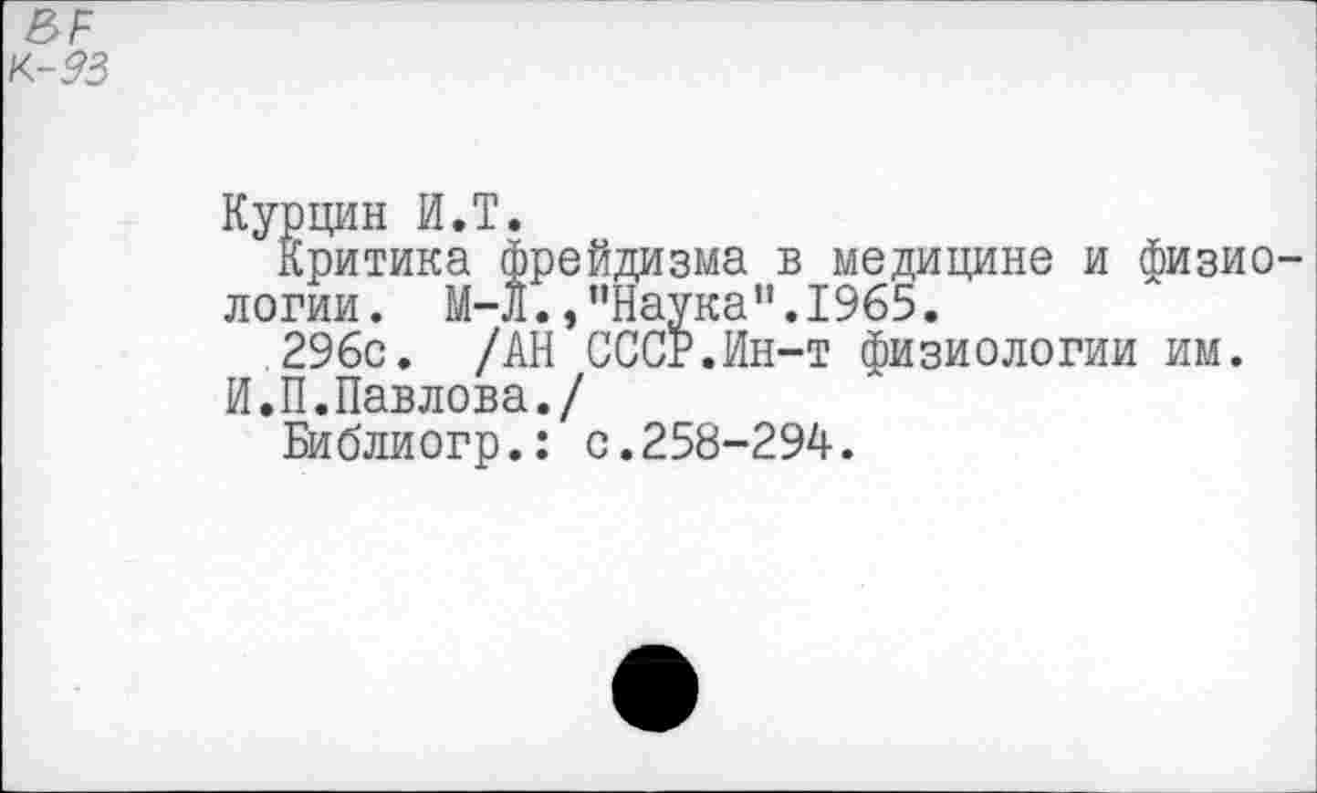 ﻿ВР
к-93
Курцин И.Т.
Критика фрейдизма в медицине и физио логии. М-Л.,"Наука".1965.
296с. /АН СССР.Ин-т физиологии им.
И.П.Павлова./
Библиогр.: с.258-294.